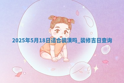 2025年5月18日适合装潢吗,装修吉日查询 2025年5月18日适合装潢吗,装修吉日查询