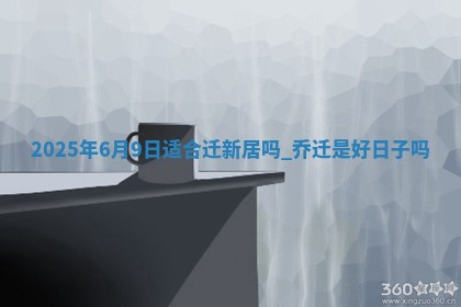 2025年6月9日适合迁新居吗,乔迁是好日子吗 2025年6月9日适合迁新居吗,乔迁是好日子吗