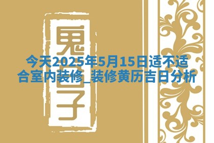 今天2025年5月15日适不适合室内装修,装修黄历吉日分析 今天2025年5月15日适不适合室内装修,装修黄历吉日分析