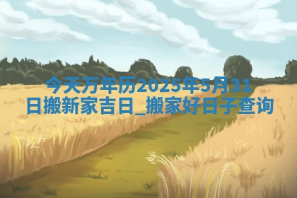 今天万年历2025年5月31日搬新家吉日,搬家好日子查询