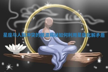 星座与人际冲突的根源揭秘 如何利用星座化解矛盾